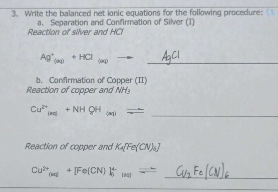 Write the balanced net ionic equations for the following procedure: 
a. Separation and Confirmation of Silver (I) 
Reaction of silver and HCl 
_ Ag^+_(aq)+HCl_(aq)to
b. Confirmation of Copper (II) 
Reaction of copper and NH_3
_ Cu^(2+)_(aq)+NHQH_(aq)_ 
Reaction of copper and K_4[Fe(CN)_6]
_ Cu^(2+)_(aq)+[Fe(CN)]_6^((4-)_(aq))=