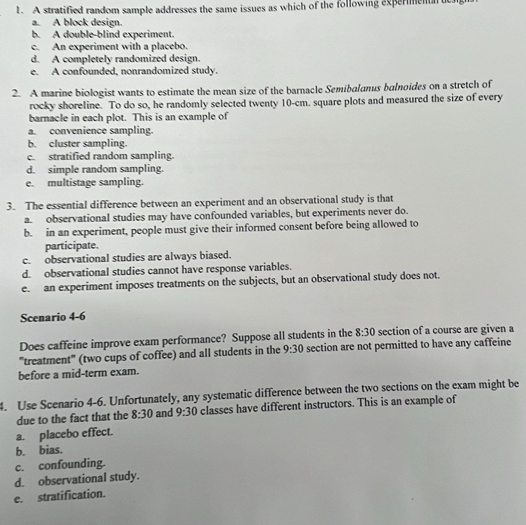 A stratified random sample addresses the same issues as which of the following expermentn ue
a. A block design.
b. A double-blind experiment.
c. An experiment with a placebo.
d. A completely randomized design.
e. A confounded, nonrandomized study.
2. A marine biologist wants to estimate the mean size of the barnacle Semibalanus balnoides on a stretch of
rocky shoreline. To do so, he randomly selected twenty 10-cm. square plots and measured the size of every
barnacle in each plot. This is an example of
a convenience sampling.
b. cluster sampling.
c. stratified random sampling.
d. simple random sampling.
e. multistage sampling.
3. The essential difference between an experiment and an observational study is that
a observational studies may have confounded variables, but experiments never do.
b. in an experiment, people must give their informed consent before being allowed to
participate.
c. observational studies are always biased.
d. observational studies cannot have response variables.
e. an experiment imposes treatments on the subjects, but an observational study does not.
Scenario 4-6
Does caffeine improve exam performance? Suppose all students in the 8:30 section of a course are given a
'''treatment''' (two cups of coffee) and all students in the 9:30 section are not permitted to have any caffeine
before a mid-term exam.
4. Use Scenario 4-6. Unfortunately, any systematic difference between the two sections on the exam might be
due to the fact that the 8:30 and 9:30 classes have different instructors. This is an example of
a. placebo effect.
b. bias.
c. confounding.
d. observational study.
e. stratification.