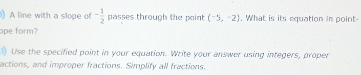 A line with a slope of - 1/2  passes through the point (-5,-2). What is its equation in point- 
ope form? 
)) Use the specified point in your equation. Write your answer using integers, proper 
actions, and improper fractions. Simplify all fractions.