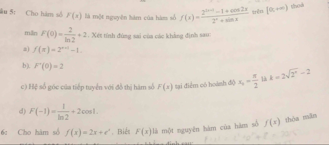 âu 5: Cho hàm số F(x) là một nguyên hàm của hàm số f(x)= (2^(2x+1)-1+cos 2x)/2^x+sin x  trên [0;+∈fty ) thoả
mãn F(0)= 2/ln 2 +2. Xét tính đúng sai của các khẳng định sau:
a) f(π )=2^(π +1)-1.
b). F'(0)=2
c) Hệ số góc của tiếp tuyến với đồ thị hàm số F(x) tại điểm có hoành độ x_o= π /2  là k=2sqrt(2^(π))-2
d) F(-1)= 1/ln 2 +2cos 1. 
6: Cho hàm số f(x)=2x+e^x. Biết F(x) là một nguyên hàm của hàm số f(x) thòa mãn