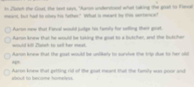 In Ziateh the Goat, the text says, "Jumos undersoed what taking the goat to Fleval
meant, but had to obey his father." What is meant by this sentence?"
Aaron new that Fieval would judge his famly for seiling their goat.
Aaron knew that he would be taking the goat to a sutcher, and the butcher
would kill Zlateh to sell her meat.
Aaron knew that the goat would be uniikely to survive the trip due to her old
age.
Aaron knew that getting rid of the goat meant that the family was poor and
about to become homeless.