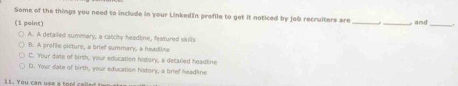 Some of the things you need to include in your LinkedIn profile to get it noticed by job recruiters are _/ _y and _,.
(1 point)
A. A detailed summary, a catchy headline, featured skills
B. A profile picture, a brief summary, a headline
C. Your date of birth, your education history, a detailed headline
D. Your date of birth, your education history, a brief headline
11. You can use a tool called t