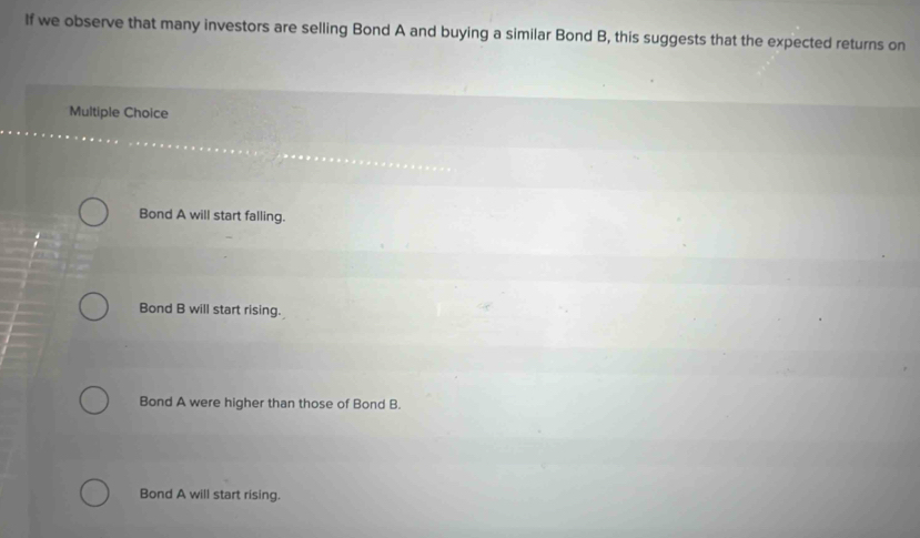 If we observe that many investors are selling Bond A and buying a similar Bond B, this suggests that the expected returns on
Multiple Choice
Bond A will start falling.

Bond B will start rising.
Bond A were higher than those of Bond B.
Bond A will start rising.