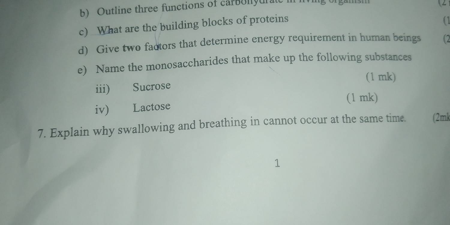 Outline three functions of carbolyuratc 
(2 
c) What are the building blocks of proteins 
a1 
d) Give two factors that determine energy requirement in human beings (2 
e) Name the monosaccharides that make up the following substances 
(1 mk) 
iii) Sucrose 
(1 mk) 
iv) Lactose 
7. Explain why swallowing and breathing in cannot occur at the same time. (2mk