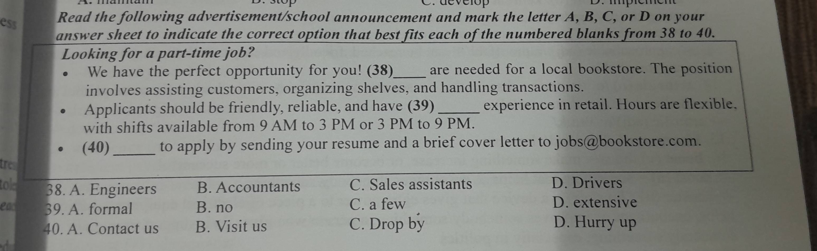 develop
ess
Read the following advertisement/school announcement and mark the letter A, B, C, or D on your
answer sheet to indicate the correct option that best fits each of the numbered blanks from 38 to 40.
Looking for a part-time job?
We have the perfect opportunity for you! (38)_ are needed for a local bookstore. The position
involves assisting customers, organizing shelves, and handling transactions.
Applicants should be friendly, reliable, and have (39) _experience in retail. Hours are flexible.
with shifts available from 9 AM to 3 PM or 3 PM to 9 PM.
(40) _to apply by sending your resume and a brief cover letter to jobs@bookstore.com.
tres
tole 38. A. Engineers B. Accountants C. Sales assistants
D. Drivers
ead 39. A. formal B. no C. a few D. extensive
40. A. Contact us B. Visit us C. Drop by D. Hurry up