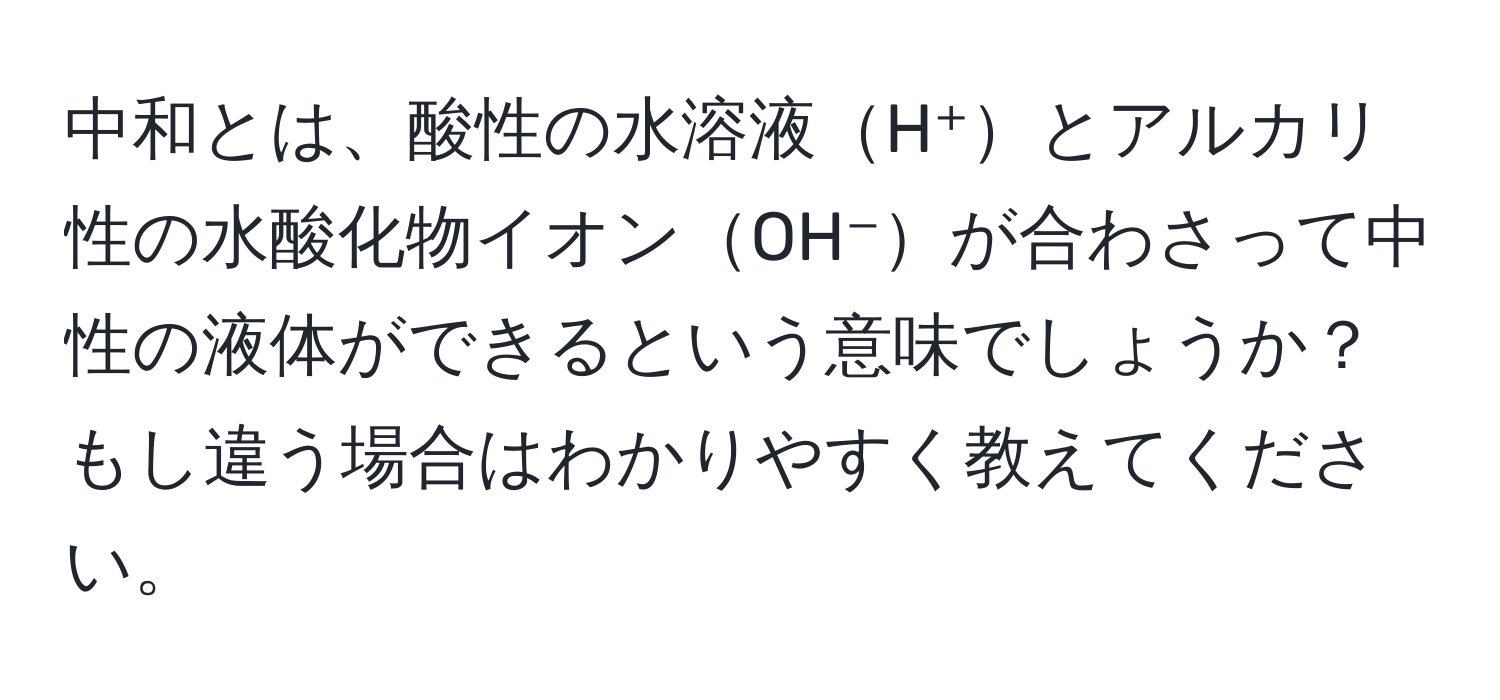 中和とは、酸性の水溶液H⁺とアルカリ性の水酸化物イオンOH⁻が合わさって中性の液体ができるという意味でしょうか？もし違う場合はわかりやすく教えてください。