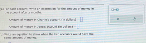 For each account, write an expression for the amount of money in □ =□
the account after x months. 
Amount of money in Charlie's account (in dollars) =□ × 
Amount of money in Jane's account (in dollars) (in =□
(b) Write an equation to show when the two accounts would have the 
same amount of money.