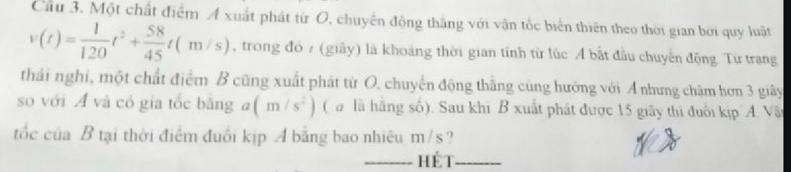 Cầu 3. Một chất điểm A xuất phát từ O, chuyển động thắng với vận tốc biển thiên theo thời gian bởi quy luật
v(t)= 1/120 t^2+ 58/45 t(m/s) , trong đó 7 (giây) là khoảng thời gian tính từ lúc Á bắt đầu chuyến động. Từ trang 
thái nghi, một chất điểm B cũng xuất phát từ O, chuyển động thẳng cùng hướng với A nhưng chậm hơn 3 giây 
so với A và có gia tốc bằng a(m/s^2) ( a là hãng số). Sau khi B xuất phát được 15 giây thị đuổi kịp A. Vâ 
tốc của B tại thời điểm đuổi kịp A bằng bao nhiêu m/s? 
_hét_