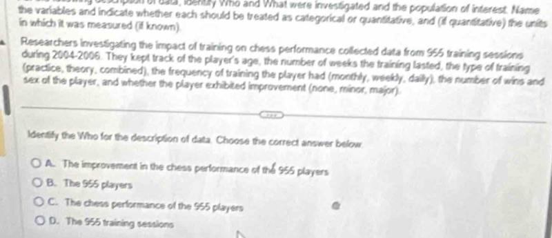 plion of eala, idently Who and What were investigated and the population of interest. Name
the variables and indicate whether each should be treated as categorical or quantitative, and (if quantitative) the units
in which it was measured (il known)
Researchers investigating the impact of training on chess performance collected data from 955 training sessions
during 2004-2006. They kept track of the player's age, the number of weeks the training lasted, the type of training
(practice, theory, combined), the frequency of training the player had (monthly, weekly, daily), the number of wins and
sex of the player, and whether the player exhibited improvement (none, minor, major)
Identify the Who for the description of data. Choose the correct answer below.
A. The improvement in the chess performance of the 955 players
B. The 955 players
C. The chess performance of the 955 players
D. The 955 training sessions