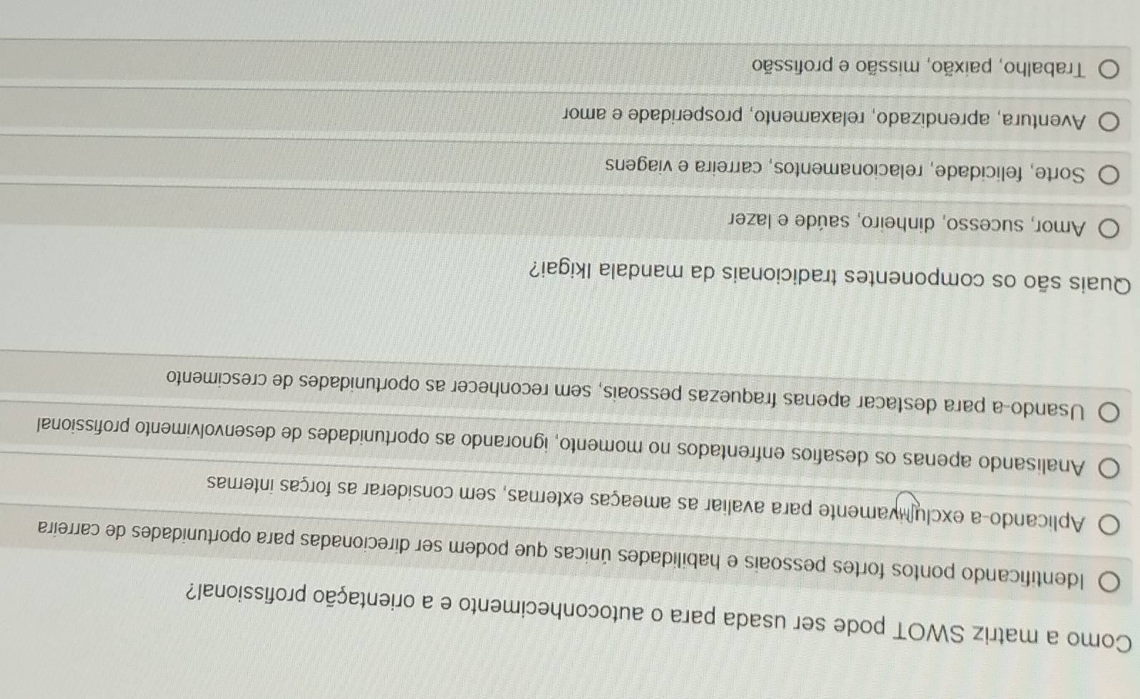 Como a matriz SWOT pode ser usada para o autoconhecimento e a orientação profissional?
Identificando pontos fortes pessoais e habilidades únicas que podem ser direcionadas para oportunidades de carreira
Aplicando-a exclulivamente para avaliar as ameaças externas, sem considerar as forças internas
Analisando apenas os desafios enfrentados no momento, ignorando as oportunidades de desenvolvimento profissional
Usando-a para destacar apenas fraquezas pessoais, sem reconhecer as oportunidades de crescimento
Quais são os componentes tradicionais da mandala Ikigai?
Amor, sucesso, dinheiro, saúde e lazer
Sorte, felicidade, relacionamentos, carreira e viagens
Aventura, aprendizado, relaxamento, prosperidade e amor
Trabalho, paixão, missão e profissão