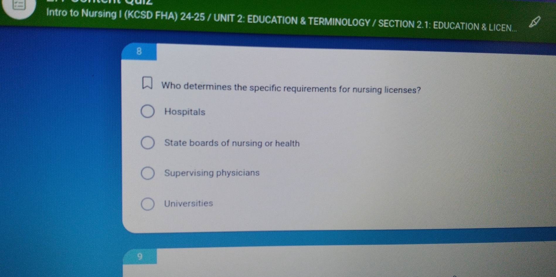 Intro to Nursing I (KCSD FHA) 24-25 / UNIT 2: EDUCATION & TERMINOLOGY / SECTION 2.1: EDUCATION & LICEN...
8
Who determines the specific requirements for nursing licenses?
Hospitals
State boards of nursing or health
Supervising physicians
Universities
9