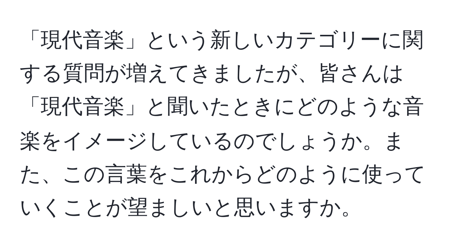 「現代音楽」という新しいカテゴリーに関する質問が増えてきましたが、皆さんは「現代音楽」と聞いたときにどのような音楽をイメージしているのでしょうか。また、この言葉をこれからどのように使っていくことが望ましいと思いますか。