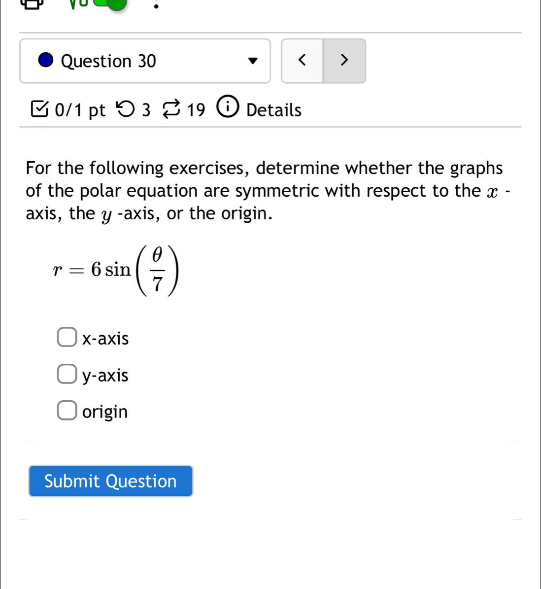 < >
0/1 pt > 3% 19 i Details
For the following exercises, determine whether the graphs
of the polar equation are symmetric with respect to the x -
axis, the y -axis, or the origin.
r=6sin ( θ /7 )
x-axis
y-axis
origin
Submit Question