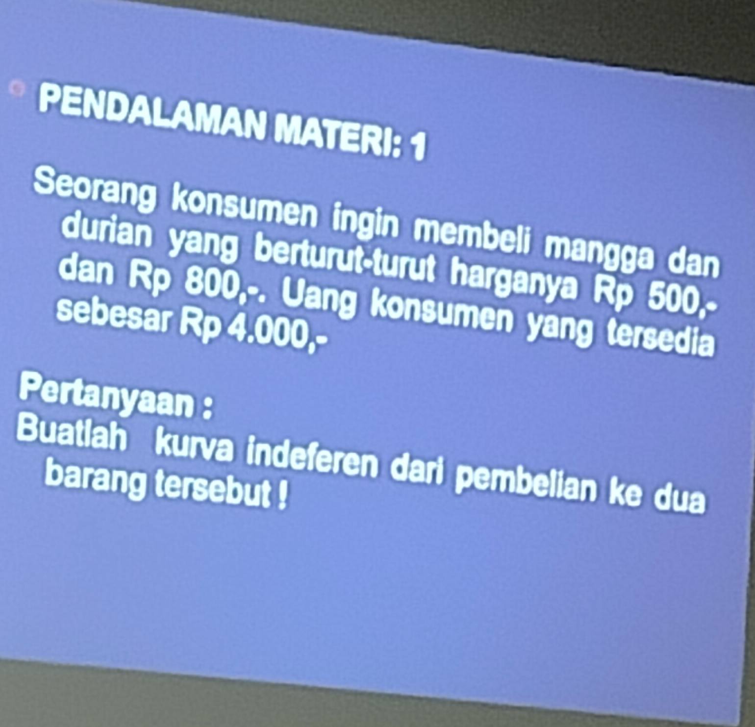 PENDALAMAN MATERI: 1 
Seorang konsumen ingin membeli mangga dan 
durian yang berturut-turut harganya Rp 500,- 
dan Rp 800,-. Uang konsumen yang tersedia 
sebesar Rp 4.000,- 
Pertanyaan : 
Buatlah kurva indeferen dari pembelian ke dua 
barang tersebut !