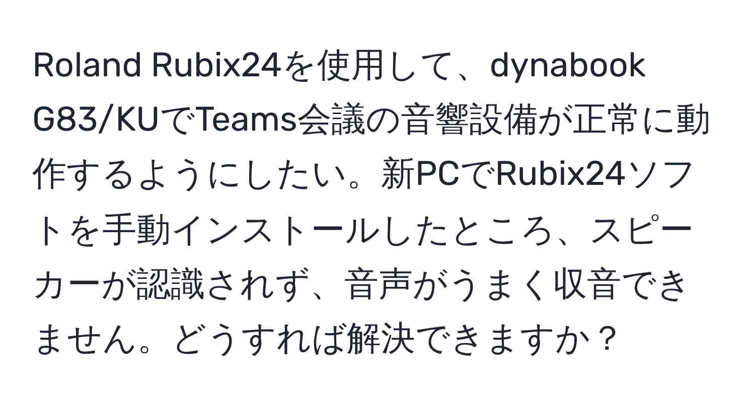 Roland Rubix24を使用して、dynabook G83/KUでTeams会議の音響設備が正常に動作するようにしたい。新PCでRubix24ソフトを手動インストールしたところ、スピーカーが認識されず、音声がうまく収音できません。どうすれば解決できますか？