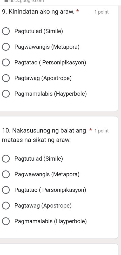 đocs.googie:com
9. Kinindatan ako ng araw. * 1 point
Pagtutulad (Simile)
Pagwawangis (Metapora)
Pagtatao ( Personipikasyon)
Pagtawag (Apostrope)
Pagmamalabis (Hayperbole)
10. Nakasusunog ng balat ang * 1 point
mataas na sikat ng araw.
Pagtutulad (Simile)
Pagwawangis (Metapora)
Pagtatao ( Personipikasyon)
Pagtawag (Apostrope)
Pagmamalabis (Hayperbole)