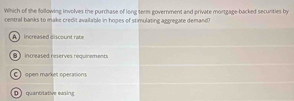 Which of the following involves the purchase of long term government and private mortgage-backed securities by
central banks to make credit available in hopes of stimulating aggregate demand?
A  increased discount rate
B  increased reserves requirements
C open market operations
D quantitative easing