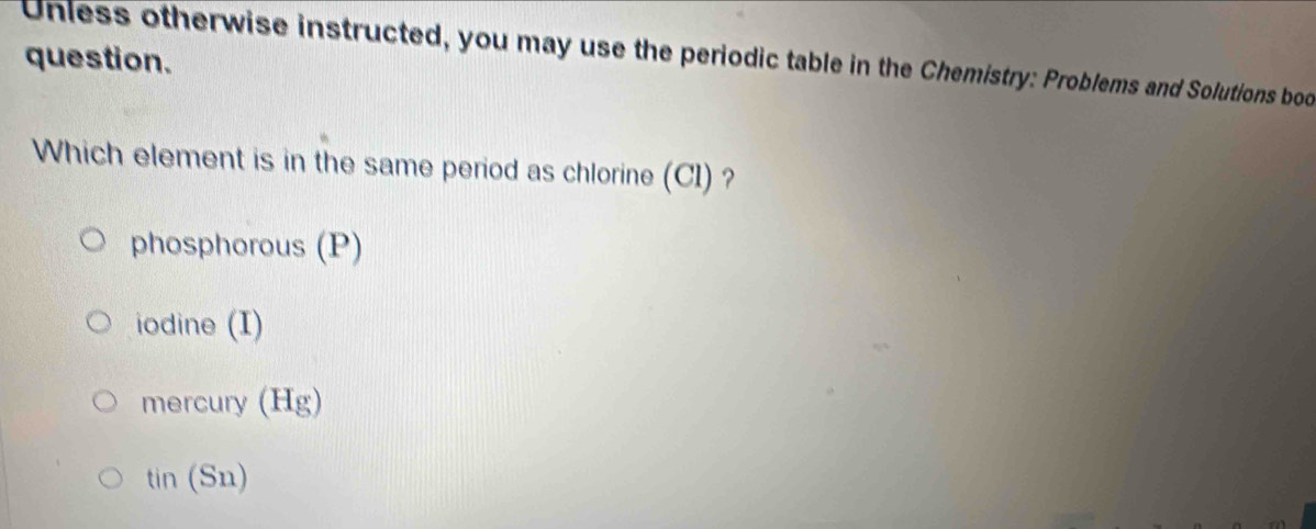 question.
Unless otherwise instructed, you may use the periodic table in the Chemistry: Problems and Solutions bod
Which element is in the same period as chlorine (CI) ?
phosphorous (P)
iodine (I)
mercury (Hg)
tin (Sn)