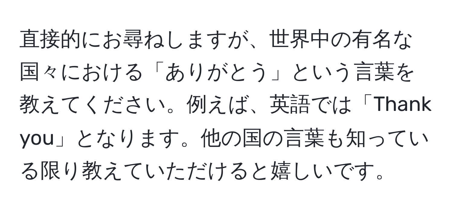 直接的にお尋ねしますが、世界中の有名な国々における「ありがとう」という言葉を教えてください。例えば、英語では「Thank you」となります。他の国の言葉も知っている限り教えていただけると嬉しいです。