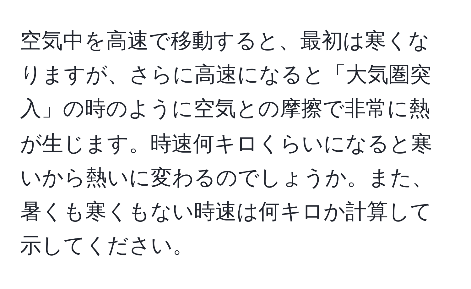 空気中を高速で移動すると、最初は寒くなりますが、さらに高速になると「大気圏突入」の時のように空気との摩擦で非常に熱が生じます。時速何キロくらいになると寒いから熱いに変わるのでしょうか。また、暑くも寒くもない時速は何キロか計算して示してください。