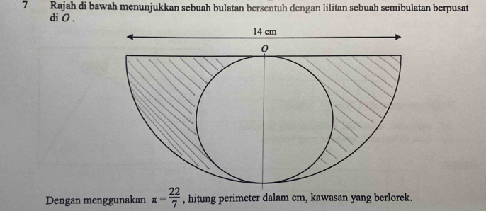 Rajah di bawah menunjukkan sebuah bulatan bersentuh dengan lilitan sebuah semibulatan berpusat 
di 0. 
Dengan menggunakan π = 22/7  , hitung perimeter dalam cm, kawasan yang berlorek.