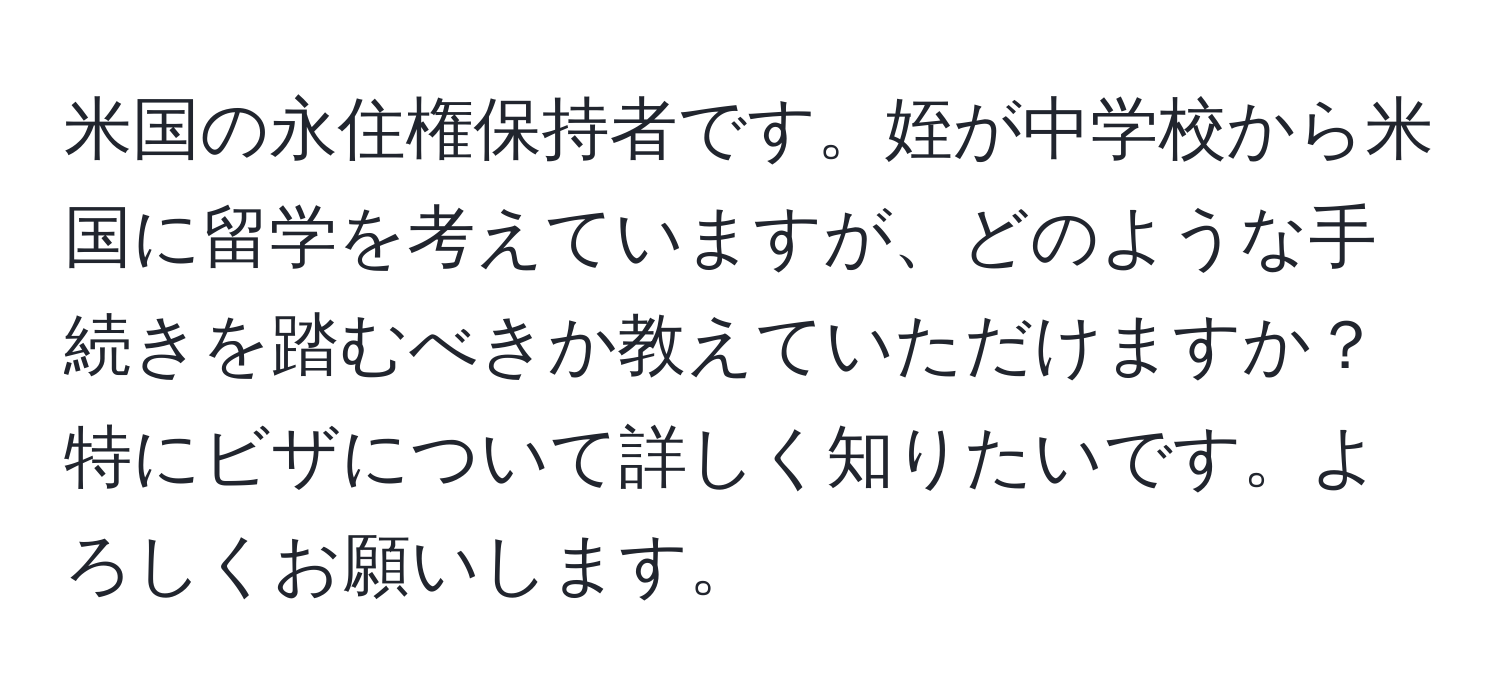 米国の永住権保持者です。姪が中学校から米国に留学を考えていますが、どのような手続きを踏むべきか教えていただけますか？特にビザについて詳しく知りたいです。よろしくお願いします。