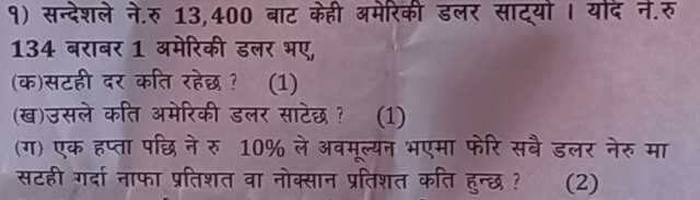 १) सन्देशले ने.रु 13,400 बाट केही अमेरिकी डलर साट्यो । यदे ने.रु 
134 बराबर 1 अमेरिकी डलर भए, 
(क)सटही दर कति रहेछ ? (1) 
(ख)उसले कति अमेरिकी डलर साटेछ ? (1) 
(ग) एक हप्ता पछि ने रु10% ले अवमूल्यन भएमा फेरि सबै डलर नेरु मा 
सटही गर्दा नाफा प्रतिशत वा नोक्सान प्रतिशत कति हुन्छ ? (2)