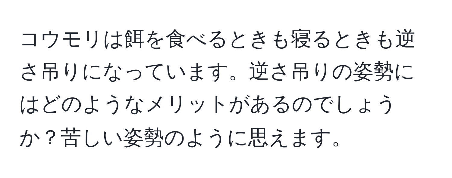 コウモリは餌を食べるときも寝るときも逆さ吊りになっています。逆さ吊りの姿勢にはどのようなメリットがあるのでしょうか？苦しい姿勢のように思えます。