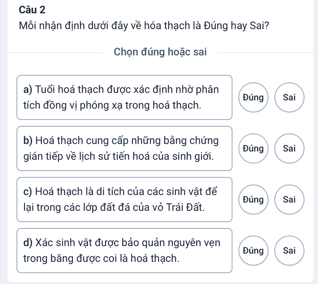 Mỗi nhận định dưới đây về hóa thạch là Đúng hay Sai?
Chọn đúng hoặc sai
a) Tuổi hoá thạch được xác định nhờ phân
Đúng Sai
tích đồng vị phóng xạ trong hoá thạch.
b) Hoá thạch cung cấp những bằng chứng Đúng Sai
gián tiếp về lịch sử tiến hoá của sinh giới.
c) Hoá thạch là di tích của các sinh vật để
Đúng Sai
lại trong các lớp đất đá của vỏ Trái Đất.
d) Xác sinh vật được bảo quản nguyên vẹn
Đúng Sai
trong băng được coi là hoá thạch.