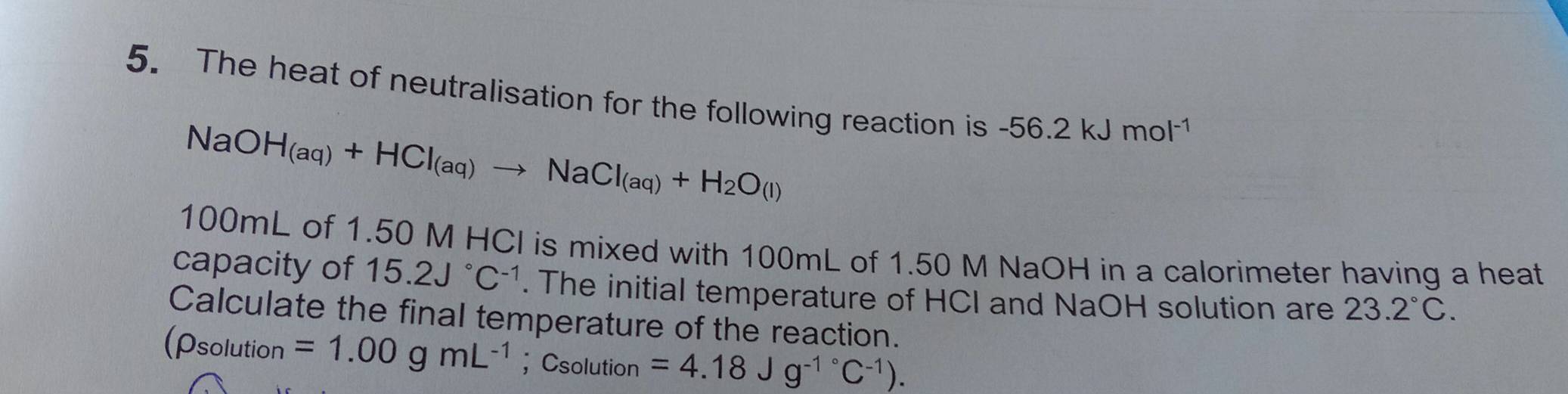 The heat of neutralisation for the following reaction is -56.2kJmol^(-1)
NaOH_(aq)+HCl_(aq)to NaCl_(aq)+H_2O(l)
100mL of 1.50 M HCI is mixed with 100mL of 1.50 M NaOH in a calorimeter having a heat 
capacity of 15.2J°C^(-1). The initial temperature of HCI and NaOH solution are 23.2°C. 
Calculate the final temperature of the reaction. 
(rho solu Ition =1.00gmL^(-1) ； Csolution =4.18Jg^(-1^circ)C^(-1)).