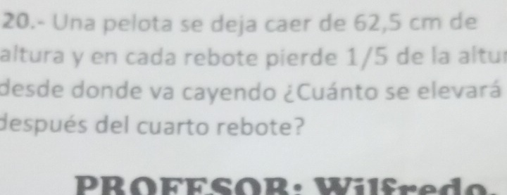 20.- Una pelota se deja caer de 62,5 cm de 
altura y en cada rebote pierde 1/5 de la altur 
desde donde va cayendo ¿Cuánto se elevará 
después del cuarto rebote? 
PROFESOR: Wilfredo.