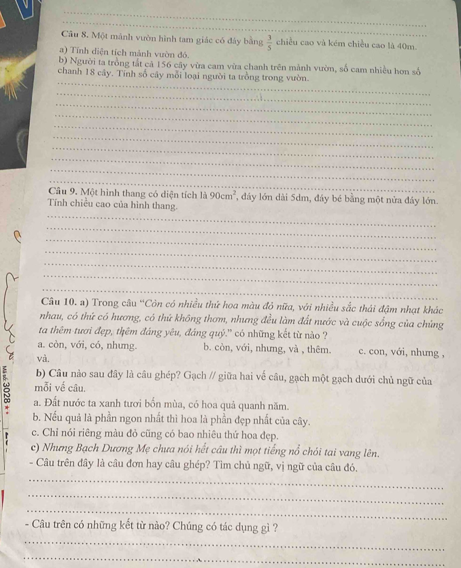 Một mảnh vườn hình tam giác có đảy bằng  3/5  chiều cao và kém chiều cao là 40m.
a) Tính diện tích mảnh vườn đó.
b) Người ta trồng tất cả 156 cây vừa cam vừa chanh trên mảnh vườn, số cam nhiều hơn số
_
chanh 18 cây. Tính số cây mỗi loại người ta trồng trong vườn.
_
_
_
_
_
_
_
_
_
_
Câu 9. Một hình thang có diện tích là 90cm^2 1, đáy lớn dài 5dm, đáy bé bằng một nửa đáy lớn.
_
Tính chiều cao của hình thang.
_
_
_
_
_
_
Câu 10. a) Trong câu “Còn có nhiều thứ hoa màu đỏ nữa, với nhiều sắc thái đậm nhạt khác
nhau, có thứ có hương, có thứ không thơm, nhưng đều làm đất nước và cuộc sống của chúng
ta thêm tươi đẹp, thêm đáng yêu, đáng quý.” có những kết từ nào ?
a. còn, với, có, nhưng. b. còn, với, nhưng, và , thêm. c. con, với, nhưng ,
và.
b) Câu nào sau đây là câu ghép? Gạch // giữa hai vế câu, gạch một gạch dưới chủ ngữ của
8 mỗi vế câu.
a. Đất nước ta xanh tươi bốn mùa, có hoa quả quanh năm.
b. Nếu quả là phần ngon nhất thì hoa là phần đẹp nhất của cây.
c. Chỉ nói riêng màu đỏ cũng có bao nhiêu thứ hoa đẹp.
c) Nhưng Bạch Dương Mẹ chưa nói hết câu thì mọt tiếng nổ chói tai vang lên.
- Câu trên đây là câu đơn hay câu ghép? Tìm chủ ngữ, vị ngữ của câu đó.
_
_
_
- Câu trên có những kết từ nào? Chúng có tác dụng gì ?
_
_