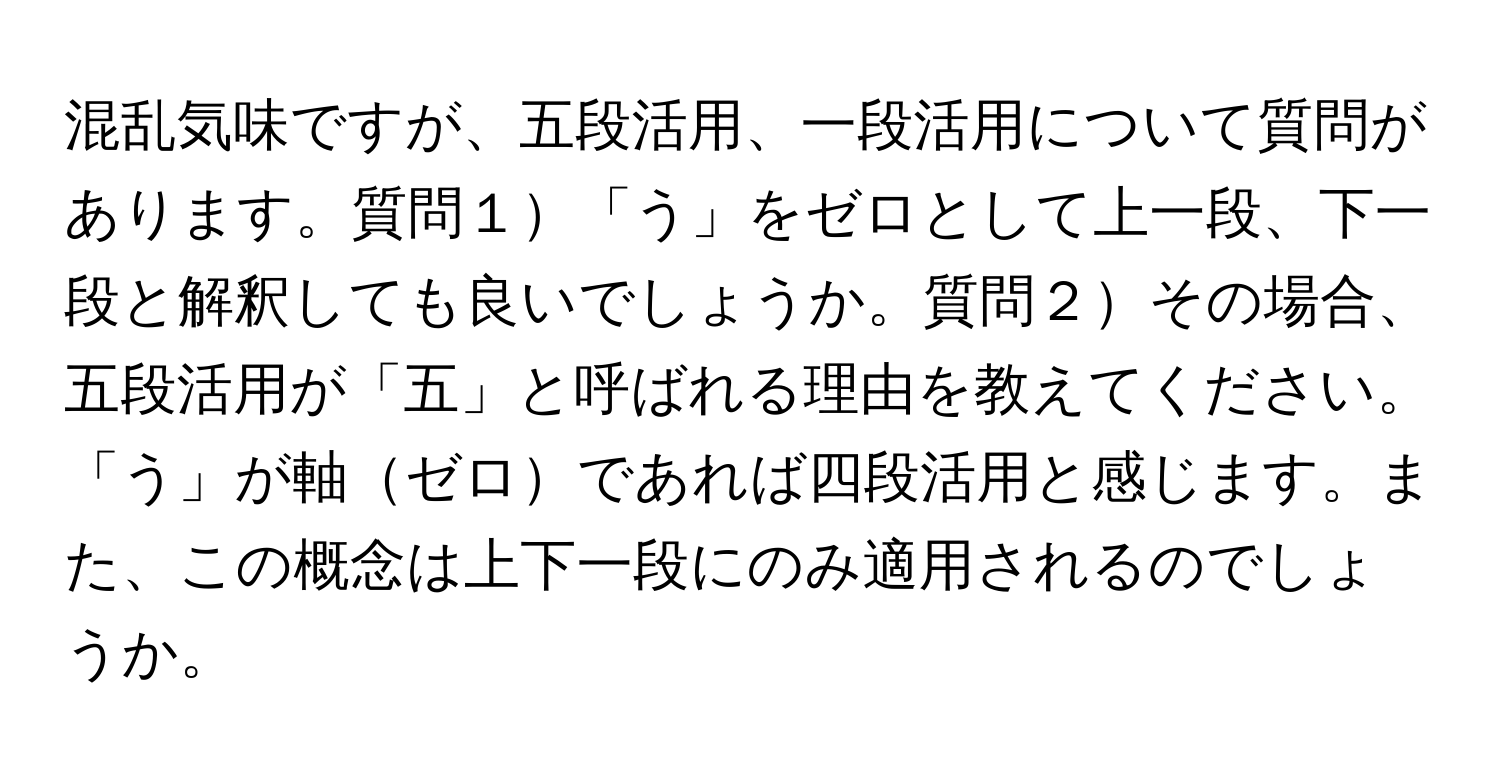 混乱気味ですが、五段活用、一段活用について質問があります。質問１「う」をゼロとして上一段、下一段と解釈しても良いでしょうか。質問２その場合、五段活用が「五」と呼ばれる理由を教えてください。「う」が軸ゼロであれば四段活用と感じます。また、この概念は上下一段にのみ適用されるのでしょうか。