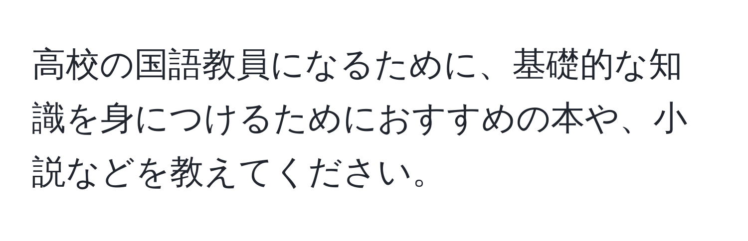 高校の国語教員になるために、基礎的な知識を身につけるためにおすすめの本や、小説などを教えてください。