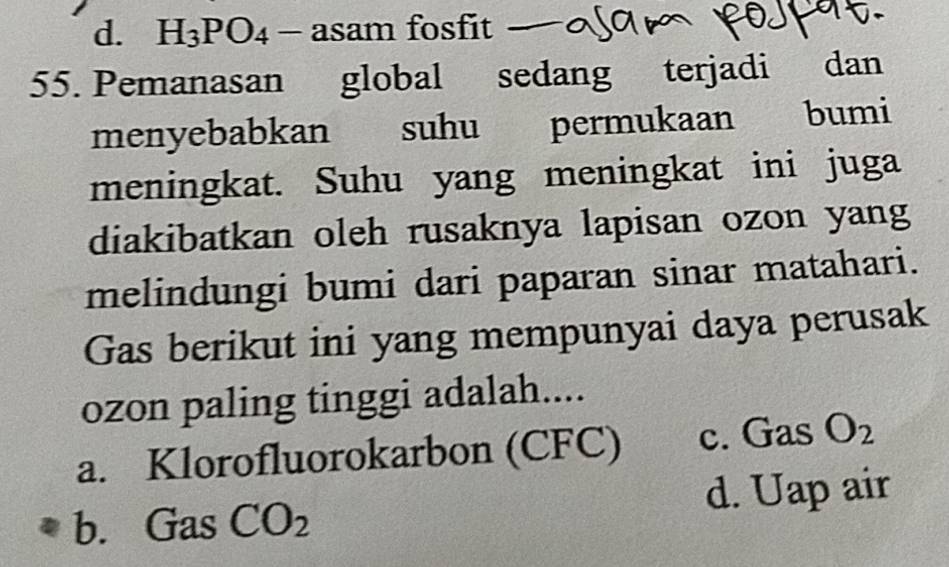 d. H_3PO_4 -xi asam fosfit
55. Pemanasan global sedang terjadi dan
menyebabkan suhu permukaan bumi
meningkat. Suhu yang meningkat ini juga
diakibatkan oleh rusaknya lapisan ozon yang
melindungi bumi dari paparan sinar matahari.
Gas berikut ini yang mempunyai daya perusak
ozon paling tinggi adalah....
a. Klorofluorokarbon (CFC) c. Gas O_2
b. Gas CO_2 d. Uap air