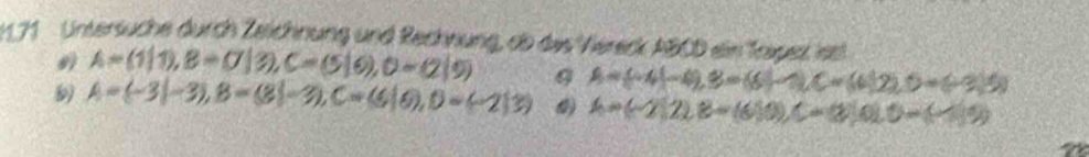 1.71 Untersuche durch Zeichnung und Rechnung, ab das Viereck ABCD ein Tospez isst
A=(1|1), B=(7|3), C=(5|6), D=(2|9)
A=(-3|-3), B=(8|-3), C=(6|6), D=(-2)3) A= -4|-4 , B=(6|C=(6)2), D, D=(-2,5)
A=(-2)22.8=(6)0), C=(2)0.0=(-)9