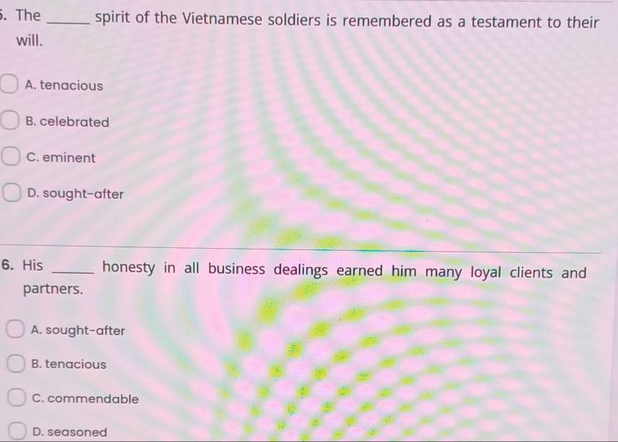 The _spirit of the Vietnamese soldiers is remembered as a testament to their
will.
A. tenacious
B. celebrated
C. eminent
D. sought-after
6. His _honesty in all business dealings earned him many loyal clients and
partners.
A. sought-after
B. tenacious
C. commendable
D. seasoned