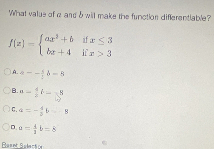 What value of a and b will make the function differentiable?
f(x)=beginarrayl ax^2+bifx≤ 3 bx+4ifx>3endarray.
A. a=- 4/3 b=8
B. a= 4/3 b=-8
C. a=- 4/3 b=-8
D. a= 4/3 b=8
Reset Selection