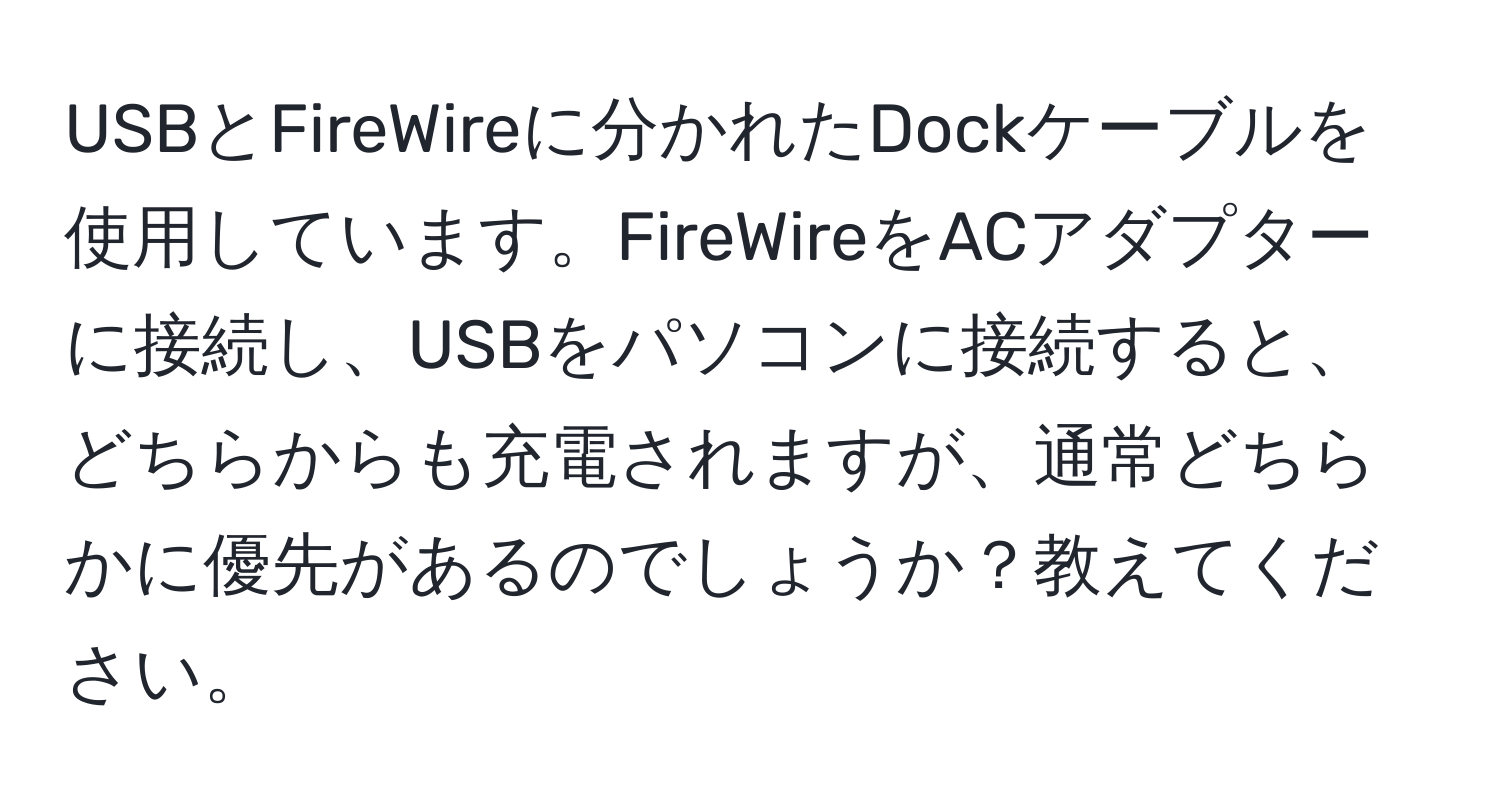 USBとFireWireに分かれたDockケーブルを使用しています。FireWireをACアダプターに接続し、USBをパソコンに接続すると、どちらからも充電されますが、通常どちらかに優先があるのでしょうか？教えてください。