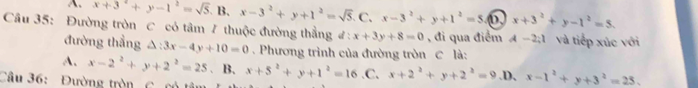 A. x+3^2+y-1^2=sqrt(5), B, x-3^2+y+1^2=sqrt(5). 1 a x-3^2+y+1^2=5 0 x+3^2+y-1^2=5. 
Câu 35: Đường tròn C có tâm 7 thuộc đường thẳng đ: x+3y+8=0 , đi qua điểm A-2;l và tiếp xúc với
đường thẳng △: 3x-4y+10=0. Phương trình của đường tròn C là:
A. x-2^2+y+2^2=25. B. x+5^2+y+1^2=16 .C, x+2^2+y+2^2=9 .D、 x-1^2+y+3^2=25. 
Câu 36: Đường tròn C. có tân