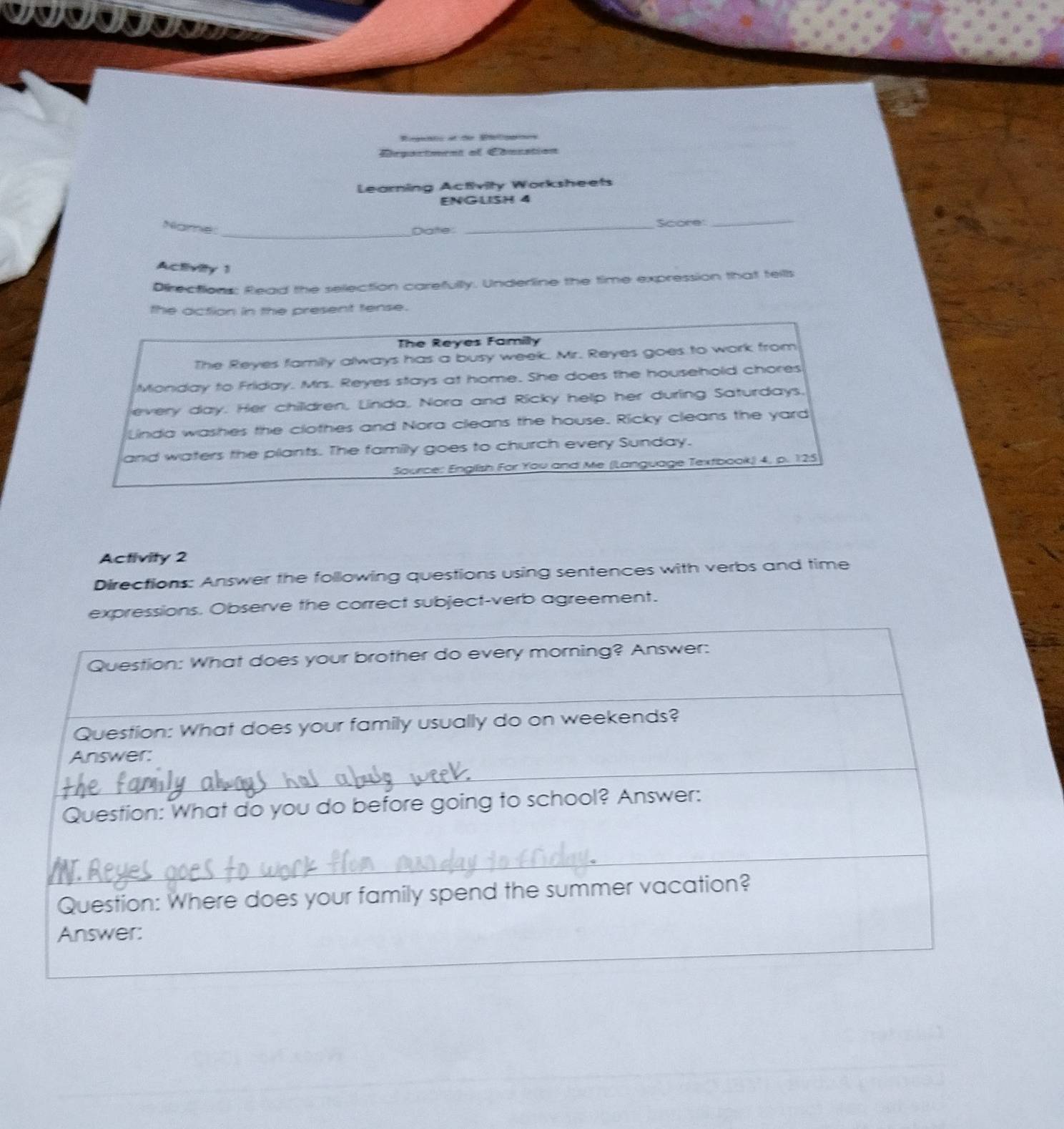 Erpactment ef Consation 
Learning Activity Worksheets 
ENGLISH 4 
Name 
_Score:_ 
_Date: 
Activily 1 
Directions: Read the selection carefully. Underline the time expression that tells 
the action in the present tense. 
The Reyes Familly 
The Reyes familly always has a busy week. Mr. Reyes goes to work from 
Monday to Friday. Mrs. Reyes stays at home. She does the household chores 
every day. Her chilldren, Linda, Nora and Ricky help her during Saturdays. 
Linda washes the clothes and Nora cleans the house. Ricky cleans the yard 
and waters the plants. The familly goes to church every Sunday. 
Source: Engllish For You and Me (Language Textbook) 4. p. 125 
Activity 2 
Directions: Answer the following questions using sentences with verbs and time 
expressions. Observe the correct subject-verb agreement. 
Question: What does your brother do every morning? Answer: 
Question: What does your family usually do on weekends? 
Answer: 
Question: What do you do before going to school? Answer: 
Question: Where does your family spend the summer vacation? 
Answer: