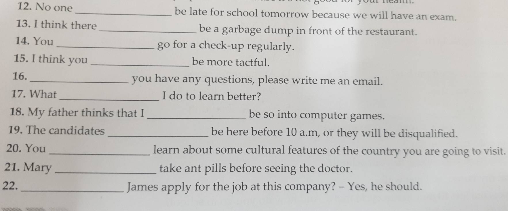 No one _be late for school tomorrow because we will have an exam. 
13. I think there 
_be a garbage dump in front of the restaurant. 
14. You _go for a check-up regularly. 
15. I think you _be more tactful. 
16. _you have any questions, please write me an email. 
17. What _I do to learn better? 
18. My father thinks that I _be so into computer games. 
19. The candidates _be here before 10 a.m, or they will be disqualified. 
20. You _learn about some cultural features of the country you are going to visit. 
21. Mary _take ant pills before seeing the doctor. 
22._ James apply for the job at this company? - Yes, he should.