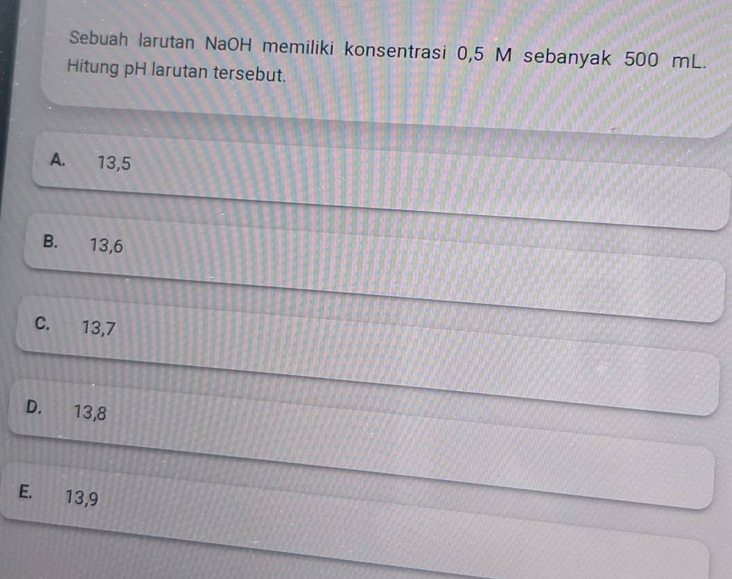 Sebuah larutan NaOH memiliki konsentrasi 0,5 M sebanyak 500 mL.
Hitung pH larutan tersebut.
A. 13, 5
B. 13, 6
C. 13, 7
D. 13, 8
E. 13, 9