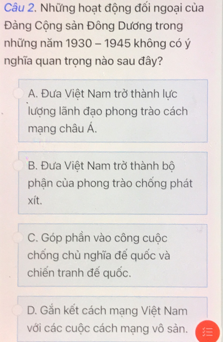 Những hoạt động đối ngoại của
Đàng Cộng sản Đông Dương trong
những năm 1930 - 1945 không có ý
nghĩa quan trọng nào sau đây?
A. Đưa Việt Nam trở thành lực
lượng lãnh đạo phong trào cách
mạng châu Á.
B. Đưa Việt Nam trở thành bộ
phận của phong trào chống phát
xít.
C. Góp phần vào công cuộc
chống chủ nghĩa đế quốc và
chiến tranh đế quốc.
D. Gắn kết cách mạng Việt Nam
với các cuộc cách mạng vô sản.