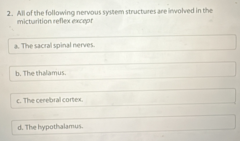 All of the following nervous system structures are involved in the
micturition reflex except
a. The sacral spinal nerves.
b. The thalamus.
c. The cerebral cortex.
d. The hypothalamus.