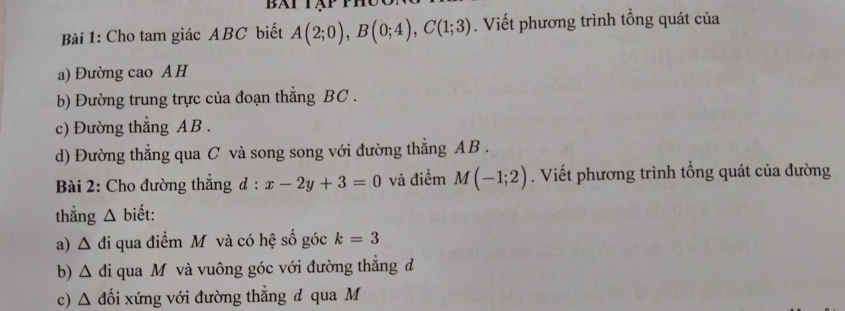 Bàt tập ph 
Bài 1: Cho tam giác ABC biết A(2;0), B(0;4), C(1;3). Viết phương trình tổng quát của 
a) Đường cao AH 
b) Đường trung trực của đoạn thẳng BC. 
c) Đường thẳng AB. 
d) Đường thẳng qua C và song song với đường thẳng AB. 
Bài 2: Cho đường thẳng d : x-2y+3=0 và điểm M(-1;2). Viết phương trình tổng quát của đường 
thắng △ biết: 
a) △ di qua điểm Mỹ và có hệ số góc k=3
b) △ di qua Mỹ và vuông góc với đường thắng đ 
c) △ d ối xứng với đường thẳng đ qua M