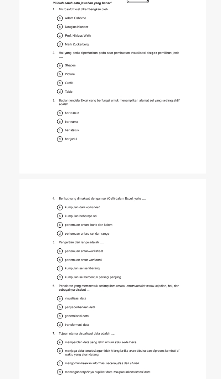 Pilihlah salah satu jawaban yang benar!
1. Micro soft Excel dikembangkan oleh ....
Adam Osborne
b. Douglas Klunder
c. Prof. Niklaus Wirth
d. Mark Zuckerberg
2. Hal yang perlu diperhatikan pada saat pembuatan visualisasi dença pemilihan jenis
a. Shapes
b. Picture
c. Grafik
d. Table
3. Bagian jendela Excel yang berfungsi untuk menampilkan alamat sel yang secang akli'
adalah ...
a. bar rumus
b. bar nama
c bar status
d. bar judul
4. Berikut yang dimaksud dengan sel (Cell) dalam Excel, yaitu ....
a. kumpulan dari worksheet
b. kumpulan beberapa se
c. pertemuan antara baris dan kolom
d. pertemuan antara sel dan range
5. Pengertian dari range adalah
a. pertemuan antar-worksheet
b pertemuan antar-workbook
c. kumpulan sel sembarang
d. kumpulan sel berentuk persegi panjang
6. Penalaran yang membentuk kesimpulan secara umum metatur suatu kejadian, hal, dan
sebagainya disebut ....
a. visualisasi data
b penyederhanaan data
ca generalisasi data
7. Tujuan utama visualisasi data adalah ..
b. menjaga data tersebut agar tidak hi lang kešika akan diōuka dan diproses kembalı di
waktu yang akan datang
c. mengomunikasikan informasi secara jelas dan efisien
d. ) mencegan terjadinya duplikat data mauun inkonsistensi dara
