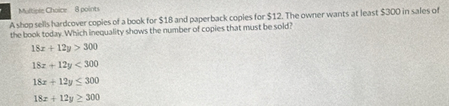 A shop sells hardcover copies of a book for $18 and paperback copies for $12. The owner wants at least $300 in sales of
the book today. Which inequality shows the number of copies that must be sold?
18x+12y>300
18x+12y<300</tex>
18x+12y≤ 300
18x+12y≥ 300