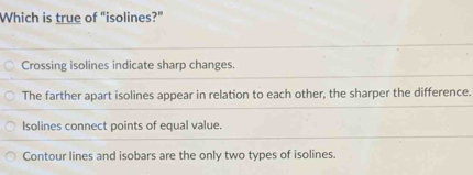 Which is true of “isolines?”
Crossing isolines indicate sharp changes.
The farther apart isolines appear in relation to each other, the sharper the difference.
Isolines connect points of equal value.
Contour lines and isobars are the only two types of isolines.