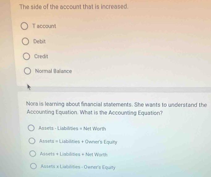 The side of the account that is increased.
T account
Debit
Credit
Normal Balance
Nora is learning about financial statements. She wants to understand the
Accounting Equation. What is the Accounting Equation?
Assets - Liabilities = Net Worth
Assets = Liabilities + Owner's Equity
Assets + Liabilities + Net Worth
Assets x Liabilities - Owner's Equity